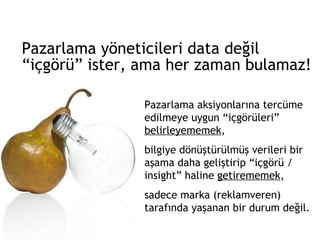 Pazarlama yöneticileri data değil  “içgörü” ister, ama her zaman bulamaz! Pazarlama aksiyonlarına tercüme edilmeye uygun “içgörüleri”  belirleyememek ,  bilgiye dönüştürülmüş verileri bir aşama daha geliştirip “içgörü / insight” haline  getirememek ,  sadece marka (reklamveren) tarafında yaşanan bir durum değil.  