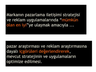 Markanın pazarlama iletişimi stratejisi ve reklam uygulamalarında “ mümkün olan en iyi ”ye ulaşmak amacıyla ... pazar araştırması ve reklam araştırmasına dayalı  içgörüleri değerlendirerek ,  mevcut stratejinin ve uygulamaların optimize edilmesi. 