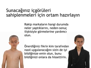 Sunacağınız içgörüleri  sahiplenmeleri için ortam hazırlayın Rakip markaların hangi durumda neler yaptıklarını, neden-sonuç ilişkisiyle görmelerine yardımcı olun.  Önerdiğiniz fikrin kim tarafından nasıl uygulanacağını sizin de iyi bildiğinize emin olun, bunu bildiğinizi onlara da hissettirin. 
