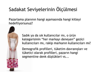 Sadakat Seviyelerinin Ölçülmesi Pazarlama planının hangi aşamasında hangi kitleyi hedefliyorsunuz?  Sadık ya da sık kullanıcılar mı, o ürün kategorisinin “her markayı deneyen” gezici kullanıcıları mı, rakip markanın kullanıcıları mı?  Demografik profilleri, tüketim davranışları ve tüketici olarak profilleri, pazarın hangi segmentine denk düştükleri vs... 