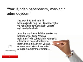 Sadakat Piramidi’nin ilk basamağında dağıtım, tanzim-teşhir ve reklamın etkileri aşağı yukarı eşit seviyelerdedir.  Ama bir markanın bütün market ve bakkallarda, tüm “temas noktaları”nda tüketicinin karşısına çıkması ya da reklamlarının hatırlanma miktarının yüksek olması, mutlaka sık sık satın alınacağı anlamına gelmez... “ Varlığından haberdarım, markanın adını duydum” 1 