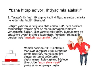2. Yarattığı ilk imaj, ilk algı ve tabii ki fiyat açısından, marka ne kadar ulaşılabilir düzeyde? İletişim yatırımı karşılığında elde edilen GRP, hem “reklam farkındalığı” yaratır hem de marka mesajının zihinlere yerleşmesini sağlar. Eğer yaratıcı fikir doğru kurgulanmış ve stratejiye uygun biçimde işlenmişse, “reklam farkındalığı” beraberinde “ markalı hatırlanırlık ” getirir. “ Bana hitap ediyor, ihtiyacımla alakalı” Markalı hatırlanırlık, tüketicinin markayla duygusal ilişki kurmasına zemin hazırlar, marka kimliğini oluşturan temel değerlerin algılanmasını kolaylaştırır. Böylece tüketicide “ satın alma niyeti ” yavaş yavaş oluşmaya başlar. 2 