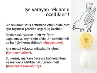 İşe yarayan reklamın özellikleri! Bir reklamın satış artırmada etkili olabilmesi için taşıması gereken asgari üç özellik: Reklamdaki yaratıcı fikir ve fikrin uygulaması, seyircinin dikkatini çekebilmeli ve bu ilgiyi koruyabilmeli ( Engagement ), Ana mesaj kolayca anlaşılabilir olmalı ( Communication ), Bu mesaj, markaya kolayca bağlanabilmeli ve markayla birlikte hatırlanabilmeli  ( Branded memorability ). 