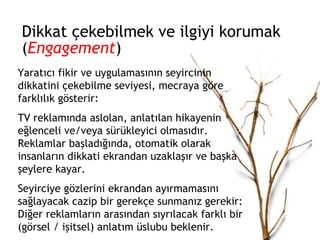 Dikkat çekebilmek ve ilgiyi korumak ( Engagement )  Yaratıcı fikir ve uygulamasının seyircinin dikkatini çekebilme seviyesi, mecraya göre farklılık gösterir: TV reklamında aslolan, anlatılan hikayenin eğlenceli ve/veya sürükleyici olmasıdır. Reklamlar başladığında, otomatik olarak insanların dikkati ekrandan uzaklaşır ve başka şeylere kayar.  Seyirciye gözlerini ekrandan ayırmamasını sağlayacak cazip bir gerekçe sunmanız gerekir: Diğer reklamların arasından sıyrılacak farklı bir (görsel / işitsel) anlatım üslubu beklenir. 
