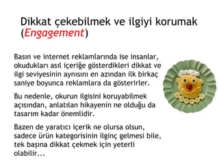 Dikkat çekebilmek ve ilgiyi korumak ( Engagement ) Basın ve internet reklamlarında ise insanlar, okudukları asıl içeriğe gösterdikleri dikkat ve ilgi seviyesinin aynısını en azından ilk birkaç saniye boyunca reklamlara da gösterirler.  Bu nedenle, okurun ilgisini koruyabilmek açısından, anlatılan hikayenin ne olduğu da tasarım kadar önemlidir.  Bazen de yaratıcı içerik ne olursa olsun, sadece ürün kategorisinin ilginç gelmesi bile, tek başına dikkat çekmek için yeterli olabilir... 