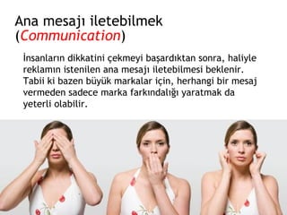 Ana mesajı iletebilmek ( Communication ) İnsanların dikkatini çekmeyi başardıktan sonra, haliyle reklamın istenilen ana mesajı iletebilmesi beklenir. Tabii ki bazen büyük markalar için, herhangi bir mesaj vermeden sadece marka farkındalığı yaratmak da yeterli olabilir. 