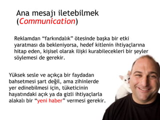 Ana mesajı iletebilmek ( Communication ) Reklamdan “farkındalık” ötesinde başka bir etki yaratması da bekleniyorsa, hedef kitlenin ihtiyaçlarına hitap eden, kişisel olarak ilişki kurabilecekleri bir şeyler söylemesi de gerekir. Yüksek sesle ve açıkça bir faydadan bahsetmesi şart değil, ama zihinlerde yer edinebilmesi için, tüketicinin hayatındaki açık ya da gizli ihtiyaçlarla alakalı bir “ yeni haber ” vermesi gerekir. 