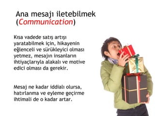Ana mesajı iletebilmek ( Communication ) Kısa vadede satış artışı yaratabilmek için, hikayenin eğlenceli ve sürükleyici olması yetmez, mesajın insanların ihtiyaçlarıyla alakalı ve motive edici olması da gerekir.  Mesaj ne kadar iddialı olursa, hatırlanma ve eyleme geçirme ihtimali de o kadar artar. 