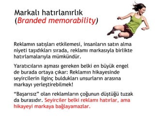 Markalı hatırlanırlık ( Branded memorability ) Reklamın satışları etkilemesi, insanların satın alma niyeti taşıdıkları sırada, reklamı markasıyla birlikte hatırlamalarıyla mümkündür. Yaratıcıların aşması gereken belki en büyük engel de burada ortaya çıkar: Reklamın hikayesinde seyircilerin ilginç buldukları unsurların arasına markayı yerleştirebilmek!  “ Başarısız” olan reklamların çoğunun düştüğü tuzak da burasıdır.  Seyirciler belki reklamı hatırlar, ama hikayeyi markaya bağlayamazlar. 