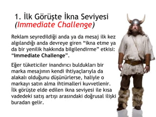 1. İlk Görüşte İkna Seviyesi ( Immediate Challenge ) Reklam seyredildiği anda ya da mesaj ilk kez algılandığı anda devreye giren “ikna etme ya da bir yenilik hakkında bilgilendirme” etkisi: “ Immediate Challenge ”.  Eğer tüketiciler inandırıcı buldukları bir marka mesajının kendi ihtiyaçlarıyla da alakalı olduğunu düşünürlerse, haliyle o markayı satın alma ihtimalleri kuvvetlenir. İlk görüşte elde edilen ikna seviyesi ile kısa vadedeki satış artışı arasındaki doğrusal ilişki buradan gelir. 