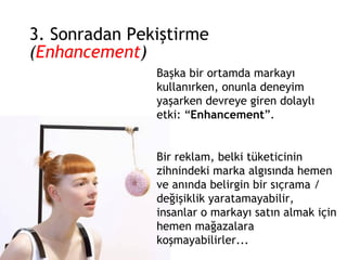 3. Sonradan Pekiştirme  ( Enhancement ) Başka bir ortamda markayı kullanırken, onunla deneyim yaşarken devreye giren dolaylı etki: “ Enhancement ”. Bir reklam, belki tüketicinin zihnindeki marka algısında hemen ve anında belirgin bir sıçrama / değişiklik yaratamayabilir, insanlar o markayı satın almak için hemen mağazalara koşmayabilirler... 