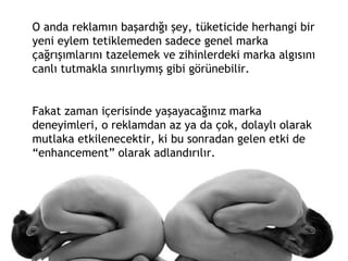 O anda reklamın başardığı şey, tüketicide herhangi bir yeni eylem tetiklemeden sadece genel marka çağrışımlarını tazelemek ve zihinlerdeki marka algısını canlı tutmakla sınırlıymış gibi görünebilir.  Fakat zaman içerisinde yaşayacağınız marka deneyimleri, o reklamdan az ya da çok, dolaylı olarak mutlaka etkilenecektir, ki bu sonradan gelen etki de “enhancement” olarak adlandırılır. 