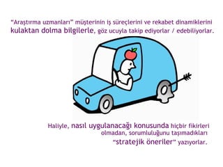 “ Araştırma uzmanları” müşterinin iş süreçlerini ve rekabet dinamiklerini  kulaktan dolma bilgilerle , göz ucuyla takip ediyorlar / edebiliyorlar. Haliyle,  nasıl uygulanacağı konusunda  hiçbir fikirleri olmadan, sorumluluğunu taşımadıkları  “ stratejik öneriler ” yazıyorlar.  