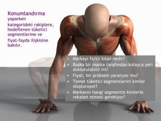 Konumlandırma   yaparken  kategorideki rakiplere, hedeflenen tüketici segmentlerine ve  fiyat-fayda ilişkisine bakılır. Markayı farklı kılan nedir? Başka bir marka tarafından kolayca yeri doldurulabilir mi? Fiyat, bir problem yaratıyor mu? Temel tüketici segmentlerini kimler oluşturuyor?  Markanın hangi segmentte kimlerle rekabet etmesi gerekiyor? 