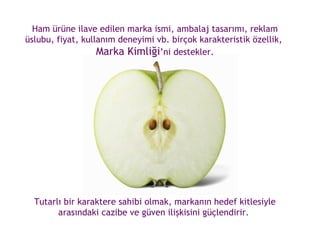 Ham ürüne ilave edilen marka ismi, ambalaj tasarımı, reklam üslubu, fiyat, kullanım deneyimi vb. birçok karakteristik özellik,  Marka Kimliği ’ni destekler. Tutarlı bir karaktere sahibi olmak, markanın hedef kitlesiyle arasındaki cazibe ve güven ilişkisini güçlendirir.  