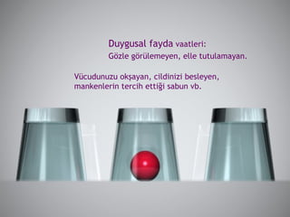 Vücudunuzu okşayan, cildinizi besleyen, mankenlerin tercih ettiği sabun vb. Duygusal fayda  vaatleri:  Gözle görülemeyen, elle tutulamayan.  