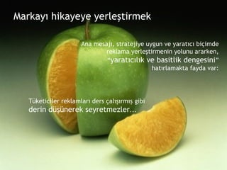 Markayı hikayeye yerleştirmek Ana mesajı, stratejiye uygun ve yaratıcı biçimde reklama yerleştirmenin yolunu ararken, “ yaratıcılık ve basitlik dengesini ” hatırlamakta fayda var: Tüketiciler reklamları ders çalışırmış gibi  derin düşünerek seyretmezler ... 