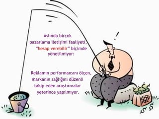 Aslında birçok  pazarlama iletişimi faaliyeti, “ hesap verebilir ” biçimde yönetilmiyor: Reklamın performansını ölçen,  markanın sağlığını düzenli  takip eden araştırmalar  yeterince yapılmıyor. 