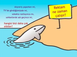 Reklam  ne zaman  çalışır? TV’de gördüğümüzde mi,  Alışveriş yaparken mi, sokakta rastlayınca mı, hangisi bizi daha çok etkiler? sohbetlerde adı geçince mi, 