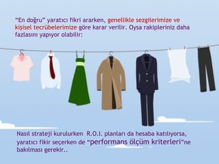 “ En doğru” yaratıcı fikri ararken,  genellikle   sezgilerimize ve kişisel tecrübelerimize  göre karar verilir. Oysa rakipleriniz daha fazlasını yapıyor olabilir: Nasıl strateji kurulurken  R.O.I. planları da hesaba katılıyorsa,  yaratıcı fikir seçerken de “ performans ölçüm kriterleri ”ne bakılması gerekir.. 