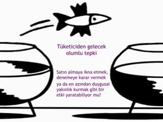 Tüketiciden gelecek olumlu tepki Satın almaya ikna etmek, denemeye karar vermek  ya da en azından duygusal yakınlık kurmak gibi bir etki yaratabiliyor mu? 