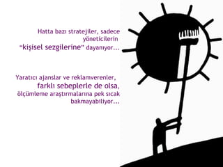 Hatta bazı stratejiler, sadece yöneticilerin  “ kişisel sezgilerine ” dayanıyor... Yaratıcı ajanslar ve reklamverenler,  farklı sebeplerle de olsa , ölçümleme araştırmalarına pek sıcak bakmayabiliyor... 