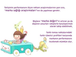 İletişimin performansını ölçen reklam araştırmalarının yanı sıra, “ marka sağlığı araştırmaları ”nın da yapılması gerekir.  Böylece “ marka değeri ”ni artıran ya da düşüren unsurları rakiplerle karşılaştırmalı olarak takip edebilmek, farklı temas noktalarındaki  farklı tüketici profilleri karşısında  markanın performansını  incelemek mümkün olur. 