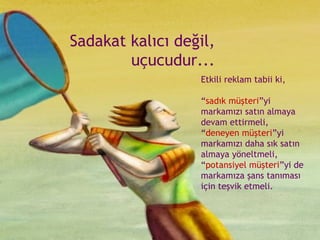 Sadakat kalıcı değil, uçucudur... Etkili reklam tabii ki, “ sadık müşteri ”yi markamızı satın almaya devam ettirmeli,  “ deneyen müşteri ”yi markamızı daha sık satın almaya yöneltmeli,  “ potansiyel müşteri ”yi de markamıza şans tanıması için teşvik etmeli. 