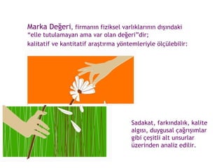 Marka Değeri , firmanın fiziksel varlıklarının dışındaki “elle tutulamayan ama var olan değeri”dir;  kalitatif ve kantitatif araştırma yöntemleriyle ölçülebilir: Sadakat, farkındalık, kalite algısı, duygusal çağrışımlar gibi çeşitli alt unsurlar üzerinden analiz edilir. 