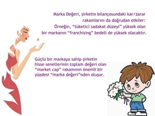 Marka Değeri, şirketin bilançosundaki kar/zarar  rakamlarını da doğrudan etkiler:  Örneğin, “tüketici sadakat düzeyi” yüksek olan  bir markanın “franchising” bedeli de yüksek olacaktır. Güçlü bir markaya sahip şirketin hisse senetlerinin toplam değeri olan “market cap” rakamının önemli bir yüzdesi “marka değeri”nden oluşur.  