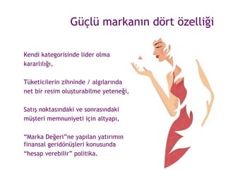 Güçlü markanın dört özelliği Kendi kategorisinde lider olma  kararlılığı, Tüketicilerin zihninde / algılarında  net bir resim oluşturabilme yeteneği, Satış noktasındaki ve sonrasındaki  müşteri memnuniyeti için altyapı, “ Marka Değeri”ne yapılan yatırımın finansal geridönüşleri konusunda  “ hesap verebilir” politika. 