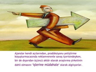 Ajanslar kendi açılarından, prodüksiyonu yetiştirme koşuşturmacasında reklamverenle savaş içerisindeyken,  bir de dışarıdan üçüncü aktör olarak araştırma şirketinin  dahil olmasını " işlerine müdahale " olarak algılıyorlar.  