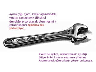 Ayrıca çoğu ajans, imalat aşamasındaki yaratıcı konseptlerin  tüketici deneklere sorularak   elenmesini  / geliştirilmesini  egolarına pek yediremiyor ...  Kimisi de açıkça, reklamverenin ayırdığı bütçenin bir kısmını araştırma şirketine kaptırmamak uğruna karşı çıkıyor bu konuya.  