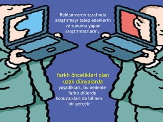 Reklamveren tarafında araştırmayı talep edenlerin ve sunumu yapan araştırmacıların,  farklı öncelikleri olan uzak dünyalarda  yaşadıkları, bu nedenle  farklı dillerde  konuştukları da bilinen  bir gerçek: 