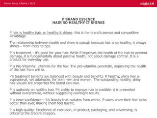 Güven Borça / Marka / 2013
P BRAND ESSENCE
HAIR SO HEALTHY IT SHINES
P hair is healthy hair, so healthy it shines: this is the brand’s esence and competitive
advantage.
The relationship between health and shine is casual: because hair is so healthy, it always
shines – from roots to tips.
P is treatment – it’s good for your hair. While P improves the health of the hair to prevent
damage, it is fundamentally about positive health, not about damage control. It is a
product for everyday use.
P is Pro-Vitamins: vitamins for the hair. The pro-vitamins penetrate, improving the health
of the hair from within.
P’s treatment benefits are balanced with beauty end benefits. P healthy, shiny hair is
aspirational, yet attainable, for both men and women. The outstanding healthy, shiny
hair visuals are properties the brand can own.
P is authority on healthy hair. P’s ability to improve hair is credible: it is presented
without overpromise, without suggesting overnight results.
P is inner-confidence – it’s beauty that radiates from within. P users know their hair looks
better than ever, making them feel terrific.
P is high quality. Excellence of execution, in product, packaging, and advertising, is
critical to the brand’s imagery.
 