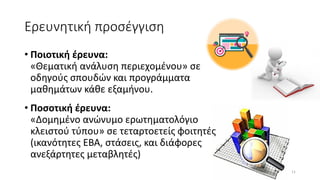 Ερευνητική προσέγγιση
• Ποιοτική έρευνα:
«Θεματική ανάλυση περιεχομένου» σε
οδηγούς σπουδών και προγράμματα
μαθημάτων κάθε εξαμήνου.
• Ποσοτική έρευνα:
«Δομημένο ανώνυμο ερωτηματολόγιο
κλειστού τύπου» σε τεταρτοετείς φοιτητές
(ικανότητες ΕΒΑ, στάσεις, και διάφορες
ανεξάρτητες μεταβλητές)
11
 