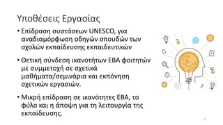 Υποθέσεις Εργασίας
• Επίδραση συστάσεων UNESCO, για
αναδιαμόρφωση οδηγών σπουδών των
σχολών εκπαίδευσης εκπαιδευτικών
• Θετική σύνδεση ικανοτήτων ΕΒΑ φοιτητών
με συμμετοχή σε σχετικά
μαθήματα/σεμινάρια και εκπόνηση
σχετικών εργασιών.
• Μικρή επίδραση σε ικανότητες ΕΒΑ, το
φύλο και η άποψη για τη λειτουργία της
εκπαίδευσης.
12
 