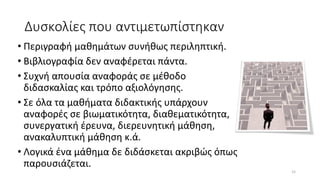 Δυσκολίες που αντιμετωπίστηκαν
• Περιγραφή μαθημάτων συνήθως περιληπτική.
• Βιβλιογραφία δεν αναφέρεται πάντα.
• Συχνή απουσία αναφοράς σε μέθοδο
διδασκαλίας και τρόπο αξιολόγησης.
• Σε όλα τα μαθήματα διδακτικής υπάρχουν
αναφορές σε βιωματικότητα, διαθεματικότητα,
συνεργατική έρευνα, διερευνητική μάθηση,
ανακαλυπτική μάθηση κ.ά.
• Λογικά ένα μάθημα δε διδάσκεται ακριβώς όπως
παρουσιάζεται.
15
 