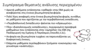 Συμπέρασμα θεματικής ανάλυσης περιεχομένου
• Αρκετά μαθήματα εντάσσονται «καθαρά» στην ΕΒΑ χωρίς να
αναφέρονται στις έννοιες βιωσιμότητα/αειφορία.
• Πολύ λίγες αναφορές στην έννοια βιωσιμότητα/αειφορία, συνήθως
σε μαθήματα που σχετίζονται με την περιβαλλοντική εκπαίδευση.
• «Περιβαλλοντική Εκπαίδευση» φαίνεται πιο «εδραιωμένη».
• Πλην «διαπολιτισμικής εκπαίδευσης», περιορισμένη προσφορά
μαθημάτων που εντάσσονται στην «ομπρέλα» της ΕΒΑ (πχ
Παιδαγωγική της Ειρήνης ή Παγκόσμιες Σπουδές κ.ά.).
• Αειφορία και βιωσιμότητα τυγχάνει να παρουσιάζονται ως
διαφορετικές έννοιες.
• Ελάχιστα μαθήματα περιλαμβάνουν ζητήματα «οικονομίας» και
γενικότερα «ανάπτυξης».
17
 