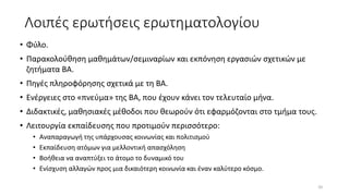 Λοιπές ερωτήσεις ερωτηματολογίου
• Φύλο.
• Παρακολούθηση μαθημάτων/σεμιναρίων και εκπόνηση εργασιών σχετικών με
ζητήματα ΒΑ.
• Πηγές πληροφόρησης σχετικά με τη ΒΑ.
• Ενέργειες στο «πνεύμα» της ΒΑ, που έχουν κάνει τον τελευταίο μήνα.
• Διδακτικές, μαθησιακές μέθοδοι που θεωρούν ότι εφαρμόζονται στο τμήμα τους.
• Λειτουργία εκπαίδευσης που προτιμούν περισσότερο:
• Αναπαραγωγή της υπάρχουσας κοινωνίας και πολιτισμού
• Εκπαίδευση ατόμων για μελλοντική απασχόληση
• Βοήθεια να αναπτύξει το άτομο το δυναμικό του
• Ενίσχυση αλλαγών προς μια δικαιότερη κοινωνία και έναν καλύτερο κόσμο.
20
 