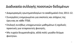 Διαδικασία συλλογής ποσοτικών δεδομένων
• Διαμοιρασμός ερωτηματολογίων το ακαδημαϊκό έτος 2011-12.
• Συνεργάτες ενημερωμένοι για σκοπούς και στόχους της
έρευνας σε κάθε ΠΤΔΕ.
• Επιλογή συνήθως υποχρεωτικών μαθημάτων ή σχολικές
πρακτικές για τεταρτοετείς φοιτητές.
• Μη τυχαία δειγματοληψία, αλλά πολύ μεγάλο δείγμα
φοιτητών.
21
 