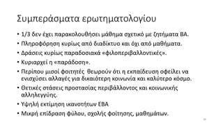 Συμπεράσματα ερωτηματολογίου
• 1/3 δεν έχει παρακολουθήσει μάθημα σχετικό με ζητήματα ΒΑ.
• Πληροφόρηση κυρίως από διαδίκτυο και όχι από μαθήματα.
• Δράσεις κυρίως παραδοσιακά «φιλοπεριβαλλοντικές».
• Κυριαρχεί η «παράδοση».
• Περίπου μισοί φοιτητές θεωρούν ότι η εκπαίδευση οφείλει να
ενισχύσει αλλαγές για δικαιότερη κοινωνία και καλύτερο κόσμο.
• Θετικές στάσεις προστασίας περιβάλλοντος και κοινωνικής
αλληλεγγύης.
• Υψηλή εκτίμηση ικανοτήτων ΕΒΑ
• Μικρή επίδραση φύλου, σχολής φοίτησης, μαθημάτων.
38
 