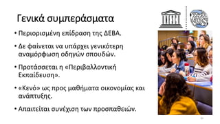 Γενικά συμπεράσματα
• Περιορισμένη επίδραση της ΔΕΒΑ.
• Δε φαίνεται να υπάρχει γενικότερη
αναμόρφωση οδηγών σπουδών.
• Προτάσσεται η «Περιβαλλοντική
Εκπαίδευση».
• «Κενό» ως προς μαθήματα οικονομίας και
ανάπτυξης.
• Απαιτείται συνέχιση των προσπαθειών.
39
 