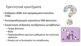 Ερευνητικά ερωτήματα
• Επίδραση ΔΕΒΑ στα προγράμματα σπουδών
ΠΤΔΕ.
• Αυτοπροσδιορισμός ικανοτήτων ΕΒΑ φοιτητών.
• Διερεύνηση επίδρασης ανεξάρτητων μεταβλητών:
• Τμήμα φοίτησης
• Φύλο
• Παρακολούθηση σχετικών μαθημάτων και εκπόνηση
εργασιών
• Άποψη για τη λειτουργία της εκπαίδευσης.
4
 