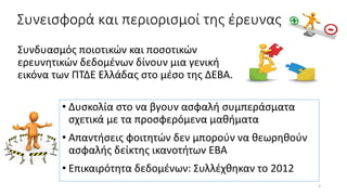 Συνεισφορά και περιορισμοί της έρευνας
Συνδυασμός ποιοτικών και ποσοτικών
ερευνητικών δεδομένων δίνουν μια γενική
εικόνα των ΠΤΔΕ Ελλάδας στο μέσο της ΔΕΒΑ.
• Δυσκολία στο να βγουν ασφαλή συμπεράσματα
σχετικά με τα προσφερόμενα μαθήματα
• Απαντήσεις φοιτητών δεν μπορούν να θεωρηθούν
ασφαλής δείκτης ικανοτήτων ΕΒΑ
• Επικαιρότητα δεδομένων: Συλλέχθηκαν το 2012
5
 