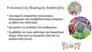 Η έννοια της Βιώσιμης Ανάπτυξης
• «Δυναμική ισορροπία» κοινωνικών,
οικονομικών και περιβαλλοντικών αναγκών
με βάση τον πολιτισμό.
• Διευρύνει τις επιλογές των ανθρώπων.
• Συμβάλλει σε έναν καλύτερο και δικαιότερο
κόσμο τόσο για τις σημερινές όσο και τις
μελλοντικές γενιές.
7
 