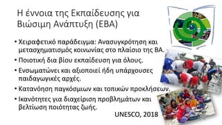 Η έννοια της Εκπαίδευσης για
Βιώσιμη Ανάπτυξη (ΕΒΑ)
• Χειραφετικό παράδειγμα: Ανασυγκρότηση και
μετασχηματισμός κοινωνίας στο πλαίσιο της ΒΑ.
• Ποιοτική δια βίου εκπαίδευση για όλους.
• Ενσωματώνει και αξιοποιεί ήδη υπάρχουσες
παιδαγωγικές αρχές.
• Κατανόηση παγκόσμιων και τοπικών προκλήσεων.
• Ικανότητες για διαχείριση προβλημάτων και
βελτίωση ποιότητας ζωής.
8
UNESCO, 2018
 