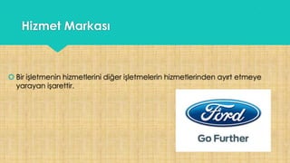 Hizmet Markası
 Bir işletmenin hizmetlerini diğer işletmelerin hizmetlerinden ayırt etmeye
yarayan işarettir.
 