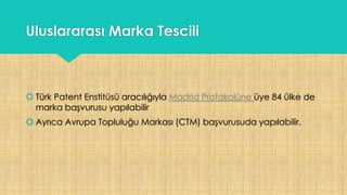 Uluslararası Marka Tescili
 Türk Patent Enstitüsü aracılığıyla Madrid Protokolüne üye 84 ülke de
marka başvurusu yapılabilir
 Ayrıca Avrupa Topluluğu Markası (CTM) başvurusuda yapılabilir.
 