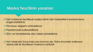Marka Tescilinin yararları
 Sizin markanızı tescilleyen başka birinin sizin faaliyetlerini durdurmasına
engel olabilirsiniz
 Firmanızın değerini arttırabilirsiniz
 Pazarlamada kullanabilirsiniz
 Ürün ve hizmetlerinize olan talebi artırabilirsiniz
 Not: Markada önce başvuran koruma alır. Daha önceden kullanıyor
olsanız bile ilk tescilleyen markanın sahibidir
 